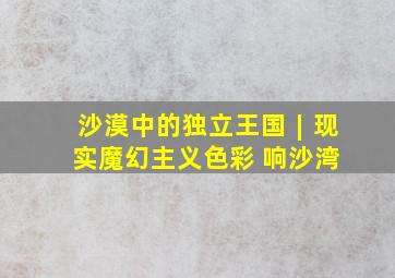 沙漠中的独立王国︱现实魔幻主义色彩 响沙湾